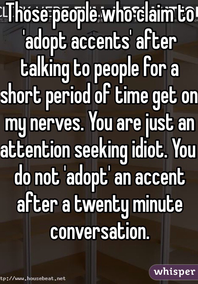 Those people who claim to 'adopt accents' after talking to people for a short period of time get on my nerves. You are just an attention seeking idiot. You do not 'adopt' an accent after a twenty minute conversation. 