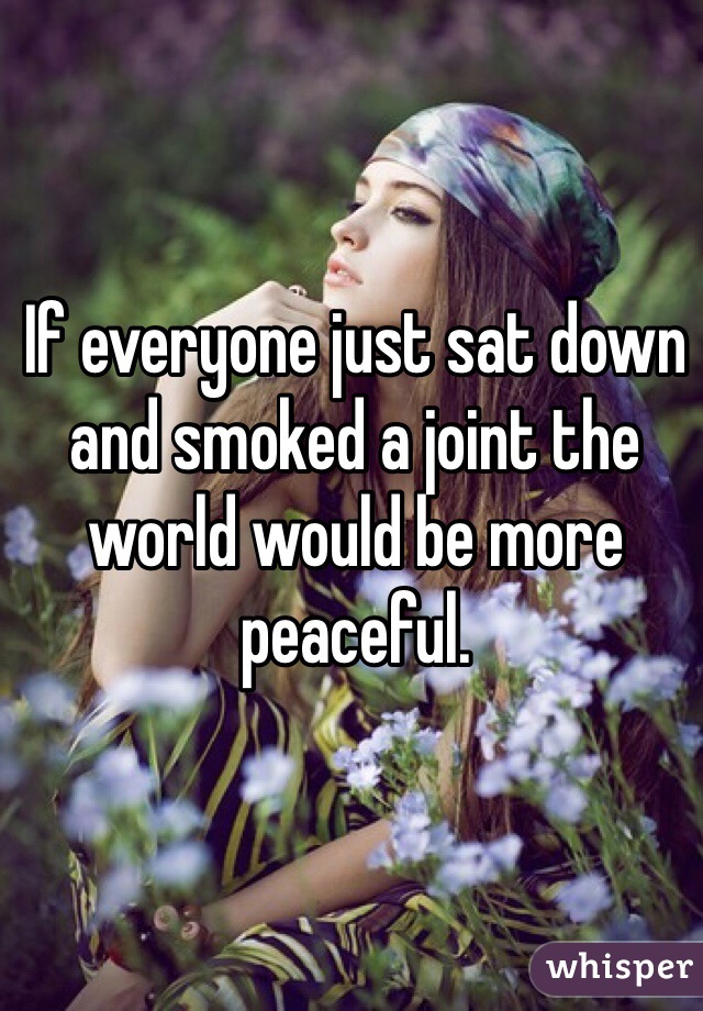 If everyone just sat down and smoked a joint the world would be more peaceful. 
