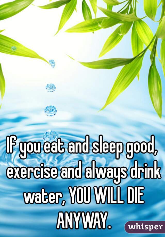 If you eat and sleep good, exercise and always drink water, YOU WILL DIE ANYWAY.