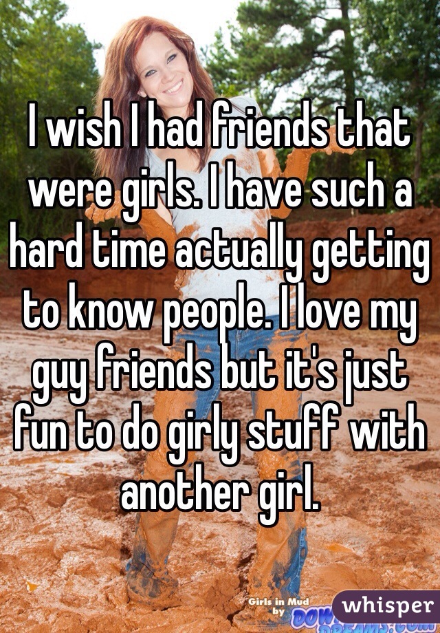 I wish I had friends that were girls. I have such a hard time actually getting to know people. I love my guy friends but it's just fun to do girly stuff with another girl. 