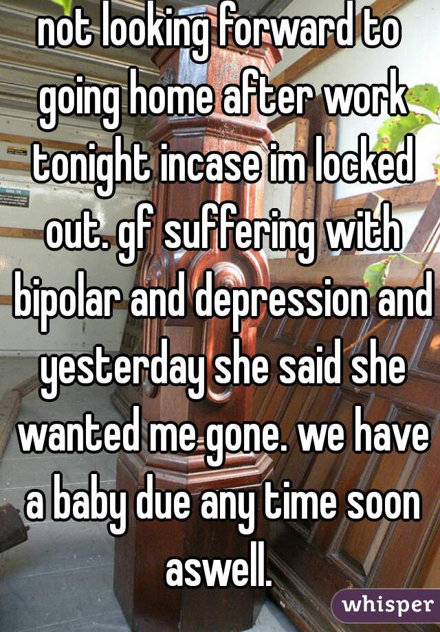 not looking forward to going home after work tonight incase im locked out. gf suffering with bipolar and depression and yesterday she said she wanted me gone. we have a baby due any time soon aswell. 