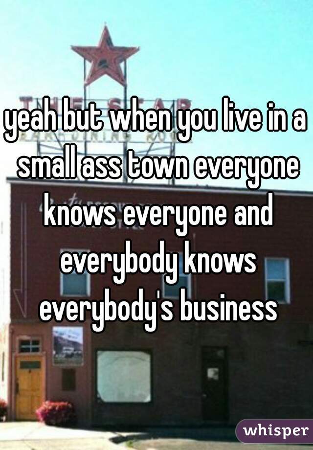 yeah but when you live in a small ass town everyone knows everyone and everybody knows everybody's business