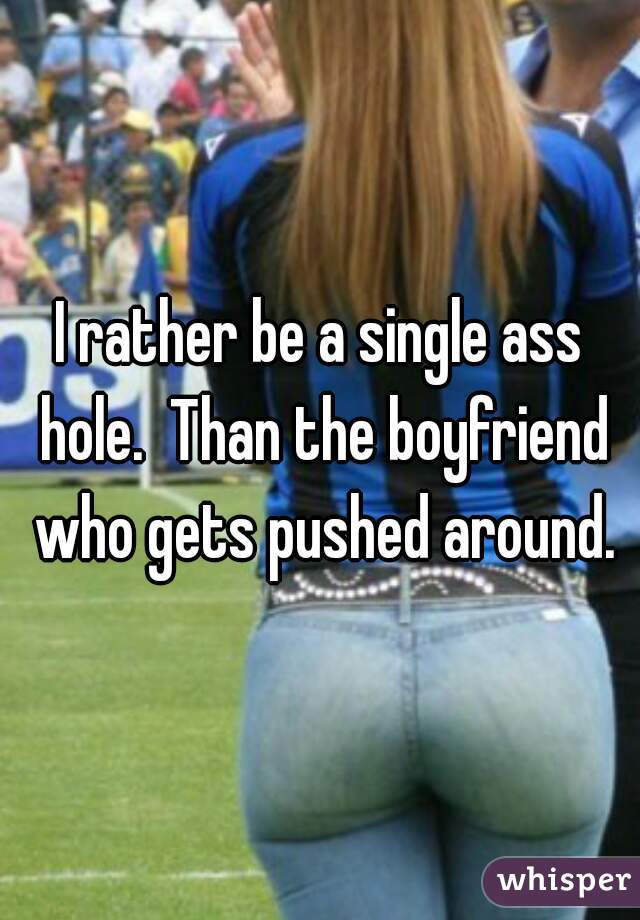 I rather be a single ass hole.  Than the boyfriend who gets pushed around.