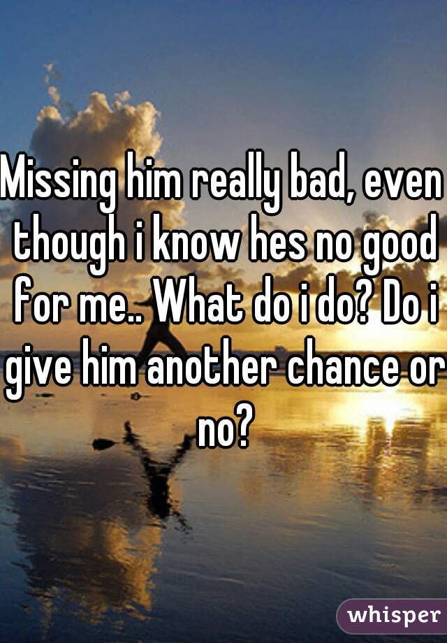 Missing him really bad, even though i know hes no good for me.. What do i do? Do i give him another chance or no?