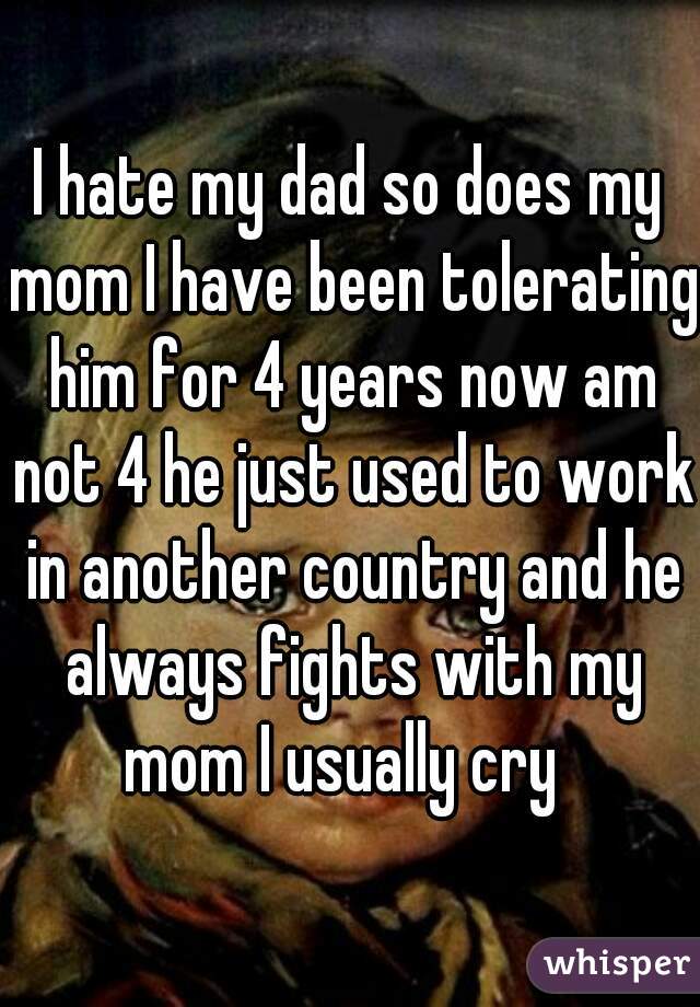 I hate my dad so does my mom I have been tolerating him for 4 years now am not 4 he just used to work in another country and he always fights with my mom I usually cry  