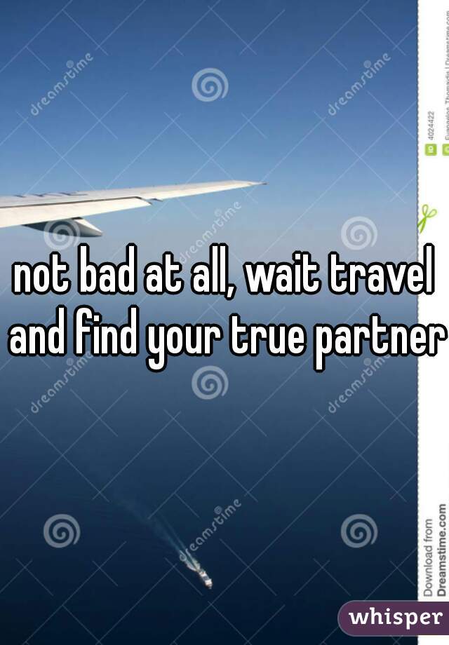not bad at all, wait travel and find your true partner 