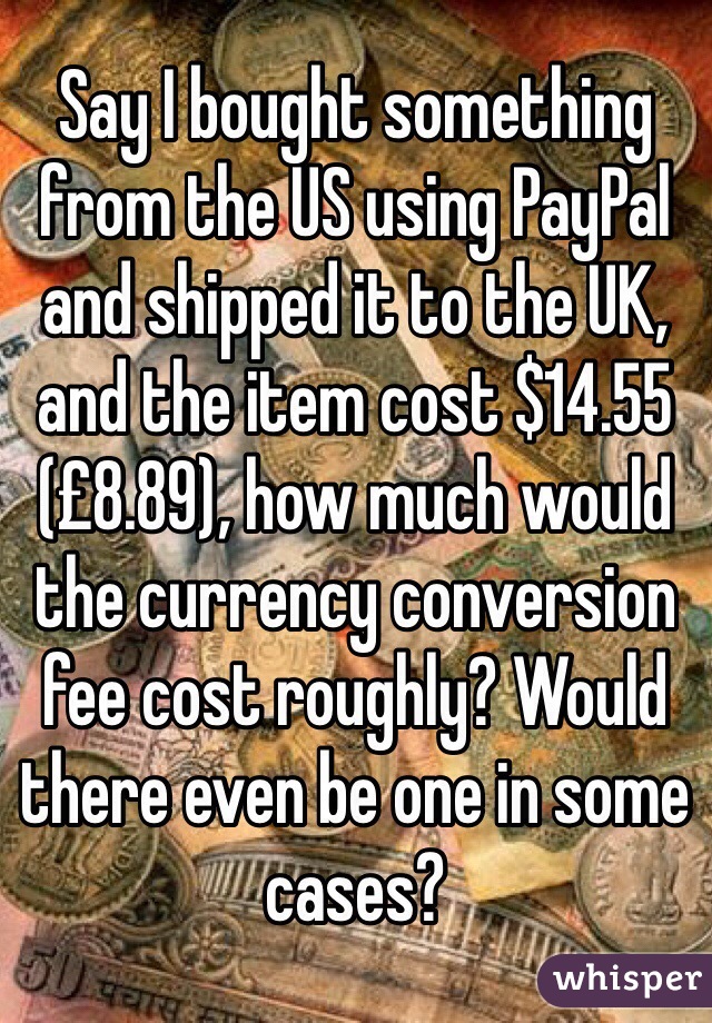 Say I bought something from the US using PayPal and shipped it to the UK, and the item cost $14.55 (£8.89), how much would the currency conversion fee cost roughly? Would there even be one in some cases?