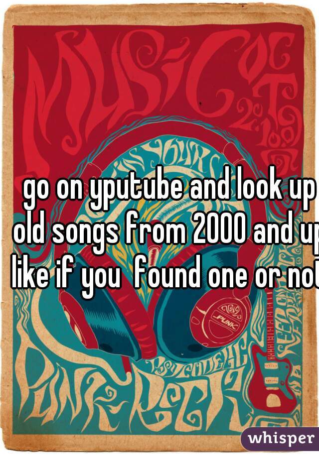 go on yputube and look up old songs from 2000 and up. like if you  found one or not.