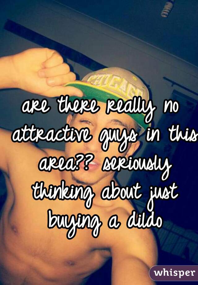 are there really no attractive guys in this area?? seriously thinking about just buying a dildo