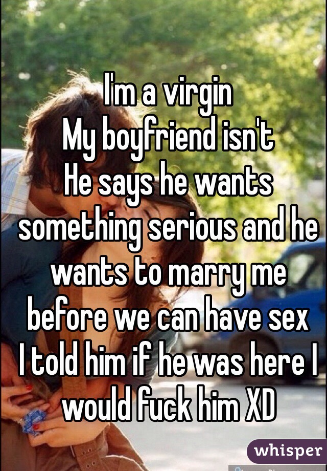 I'm a virgin 
My boyfriend isn't 
He says he wants something serious and he wants to marry me before we can have sex 
I told him if he was here I would fuck him XD
