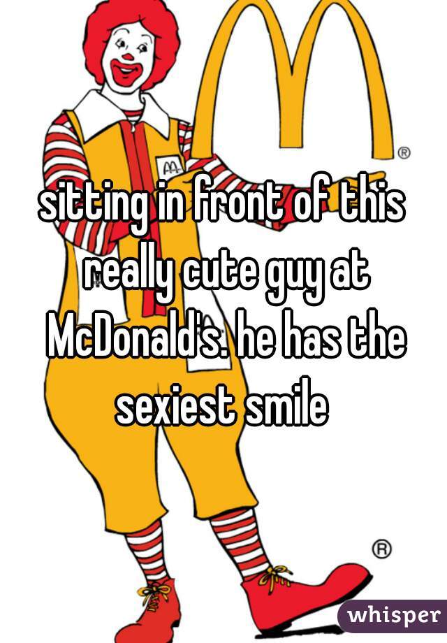 sitting in front of this really cute guy at McDonald's. he has the sexiest smile 
