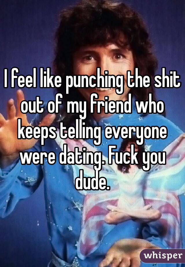 I feel like punching the shit out of my friend who keeps telling everyone were dating. Fuck you dude.