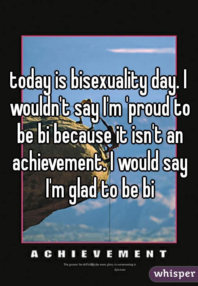 today is bisexuality day. I wouldn't say I'm 'proud to be bi because it isn't an achievement. I would say I'm glad to be bi
