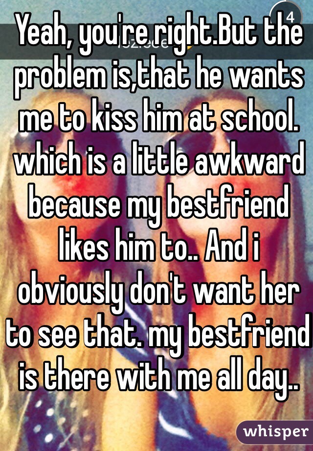 Yeah, you're right.But the problem is,that he wants me to kiss him at school. which is a little awkward because my bestfriend likes him to.. And i obviously don't want her to see that. my bestfriend is there with me all day..  