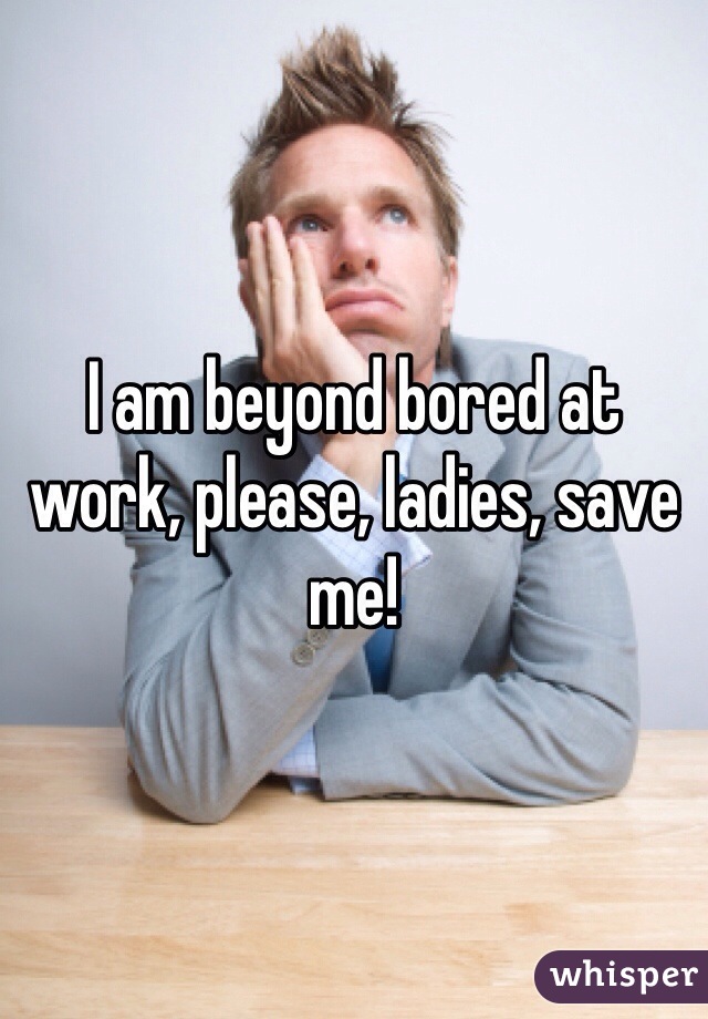 I am beyond bored at work, please, ladies, save me!