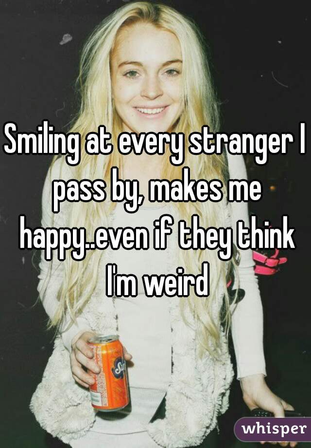 Smiling at every stranger I pass by, makes me happy..even if they think I'm weird