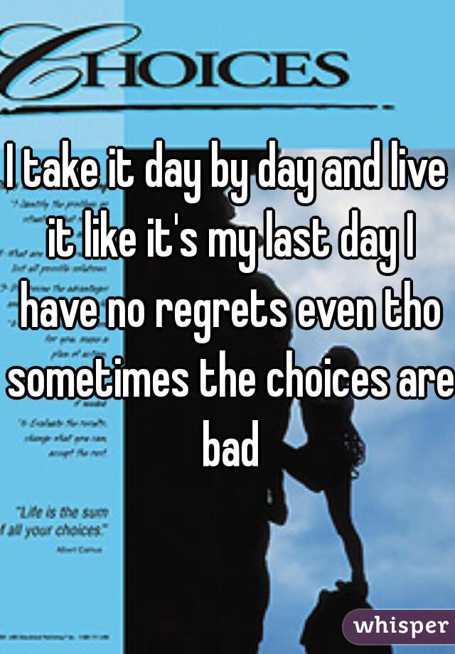 I take it day by day and live it like it's my last day I have no regrets even tho sometimes the choices are bad