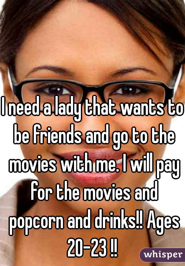 I need a lady that wants to be friends and go to the movies with me. I will pay for the movies and popcorn and drinks!! Ages 20-23 !! 