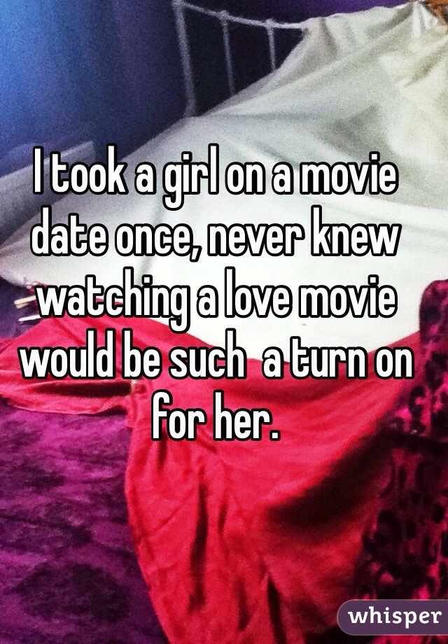 I took a girl on a movie date once, never knew watching a love movie would be such  a turn on for her.