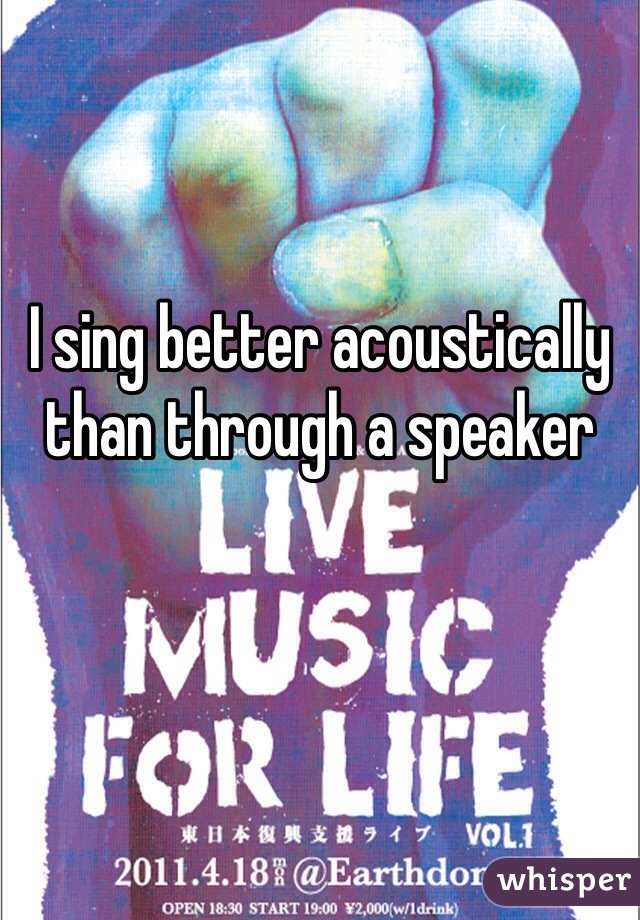 I sing better acoustically than through a speaker