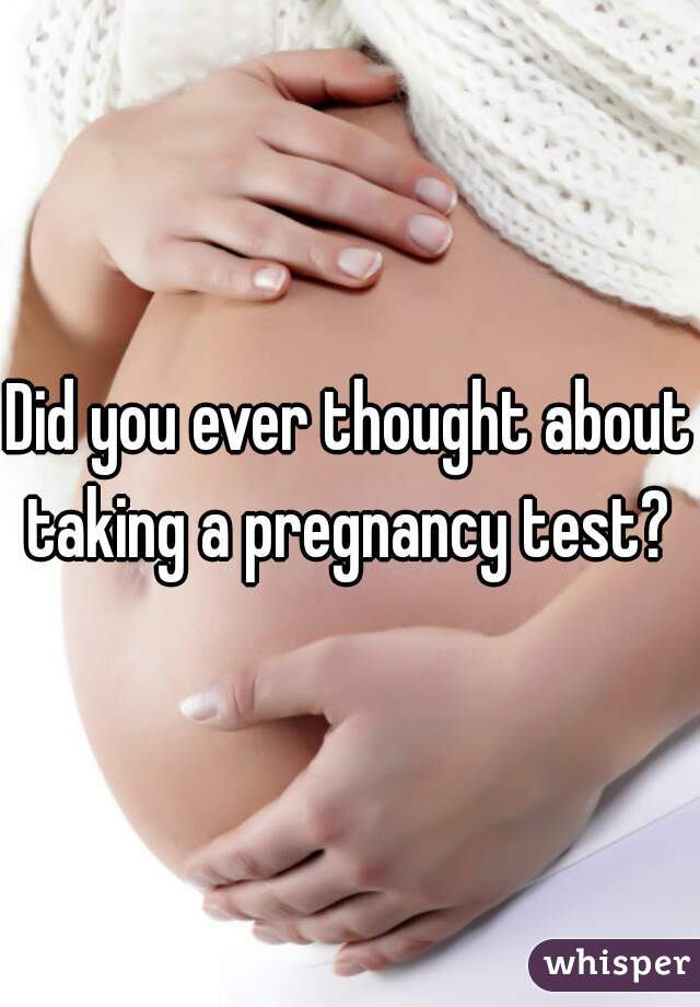 Did you ever thought about taking a pregnancy test? 