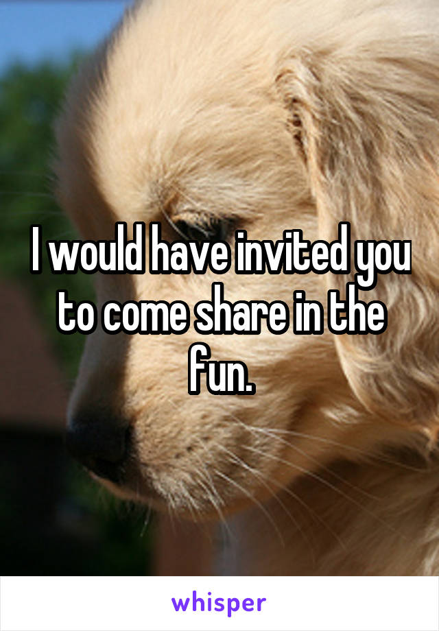 I would have invited you to come share in the fun.