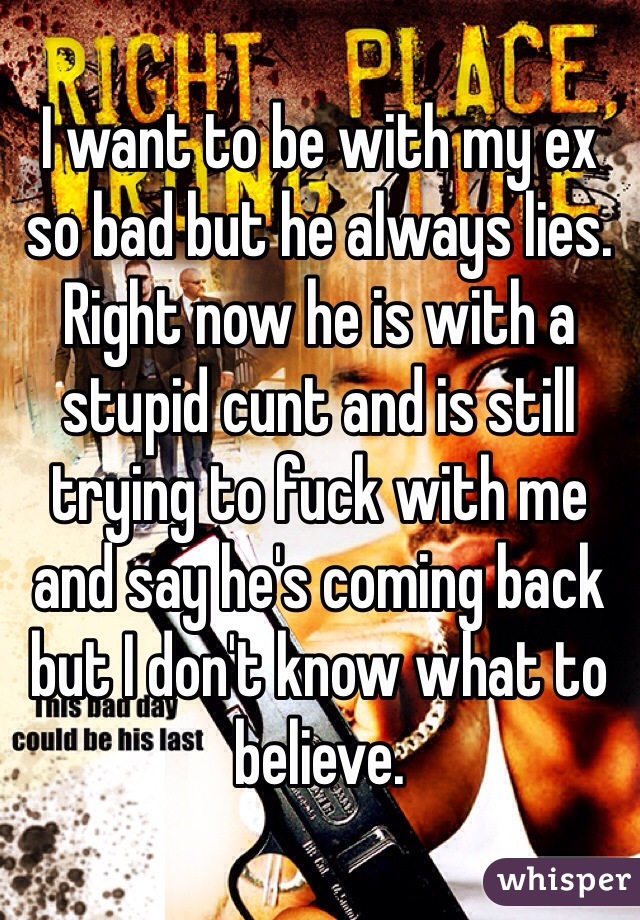I want to be with my ex so bad but he always lies. Right now he is with a stupid cunt and is still trying to fuck with me and say he's coming back but I don't know what to believe. 