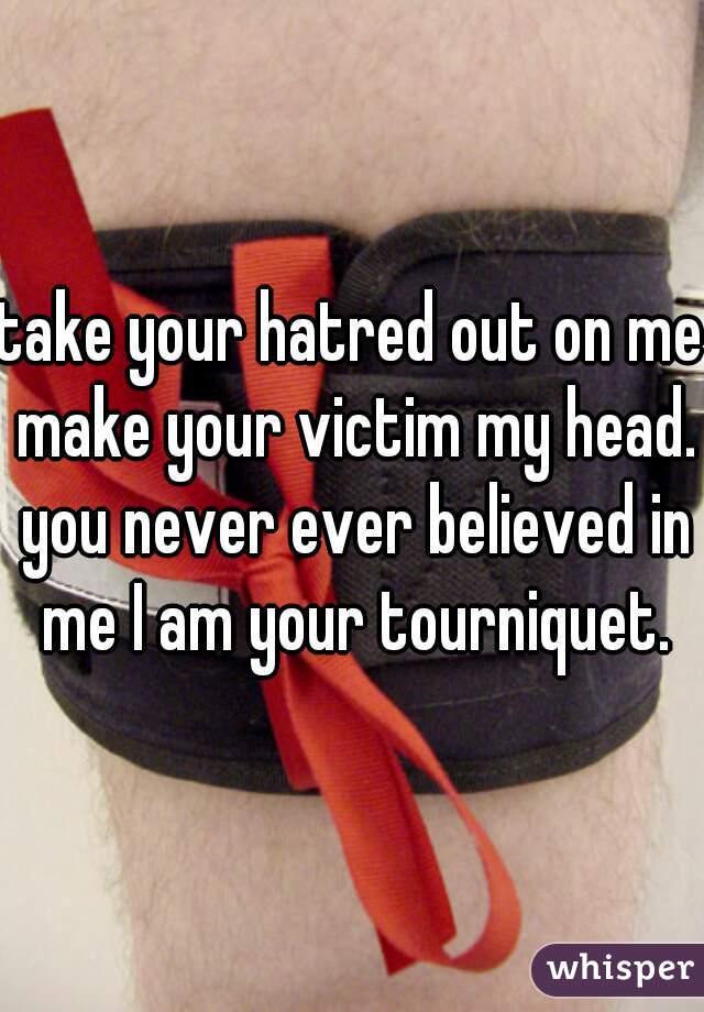 take your hatred out on me make your victim my head. you never ever believed in me I am your tourniquet.