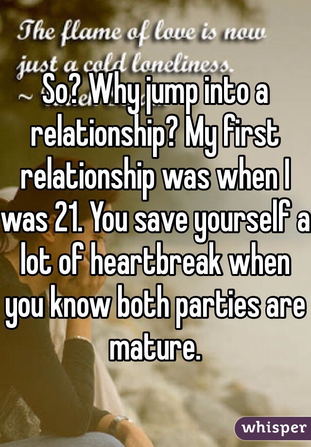 So? Why jump into a relationship? My first relationship was when I was 21. You save yourself a lot of heartbreak when you know both parties are mature.