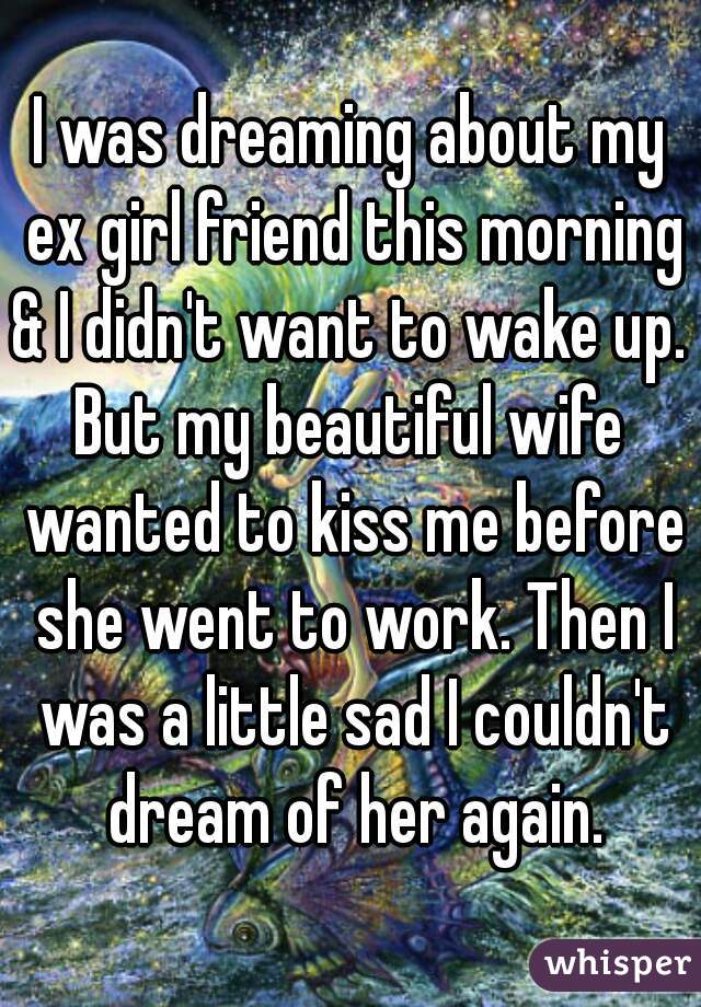 I was dreaming about my ex girl friend this morning & I didn't want to wake up. 
But my beautiful wife wanted to kiss me before she went to work. Then I was a little sad I couldn't dream of her again.