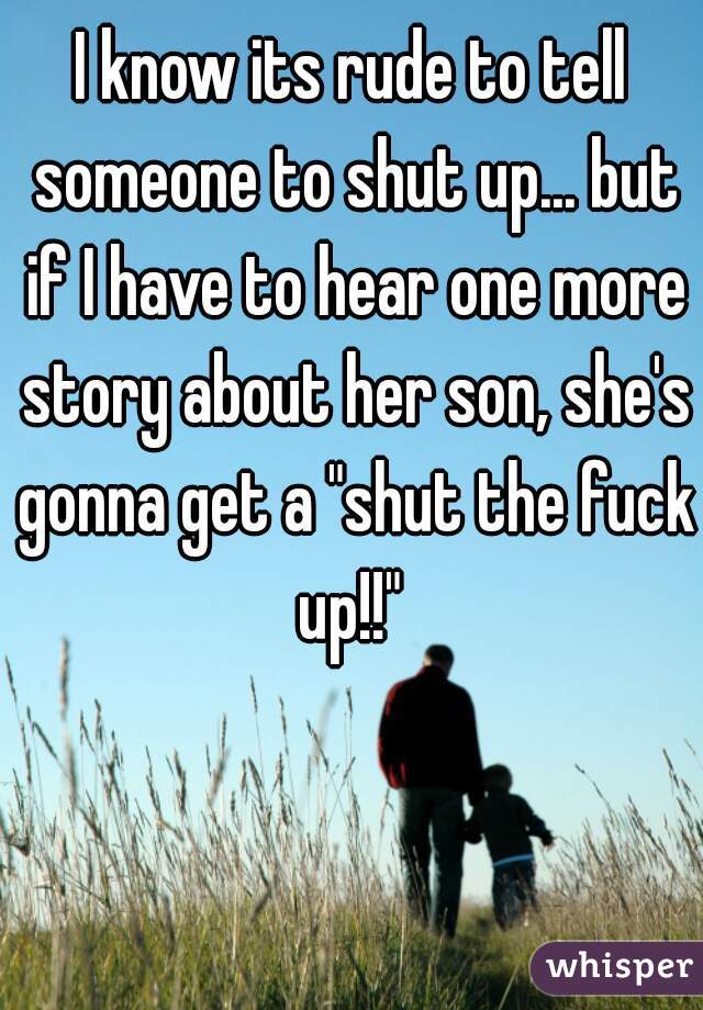 I know its rude to tell someone to shut up... but if I have to hear one more story about her son, she's gonna get a "shut the fuck up!!" 