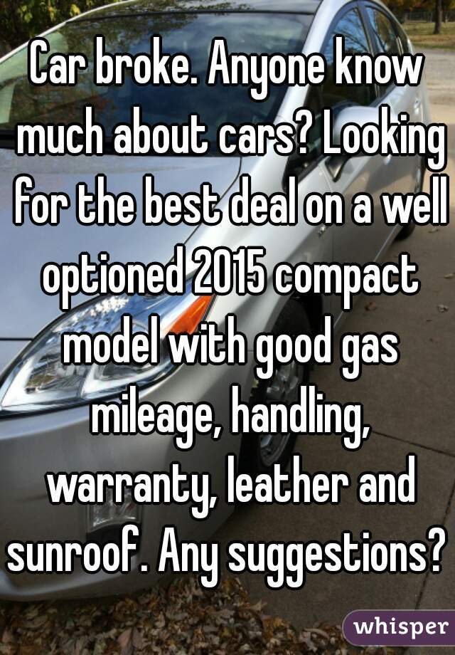 Car broke. Anyone know much about cars? Looking for the best deal on a well optioned 2015 compact model with good gas mileage, handling, warranty, leather and sunroof. Any suggestions? 