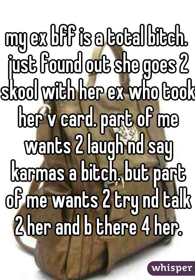 my ex bff is a total bitch. just found out she goes 2 skool with her ex who took her v card. part of me wants 2 laugh nd say karmas a bitch. but part of me wants 2 try nd talk 2 her and b there 4 her.