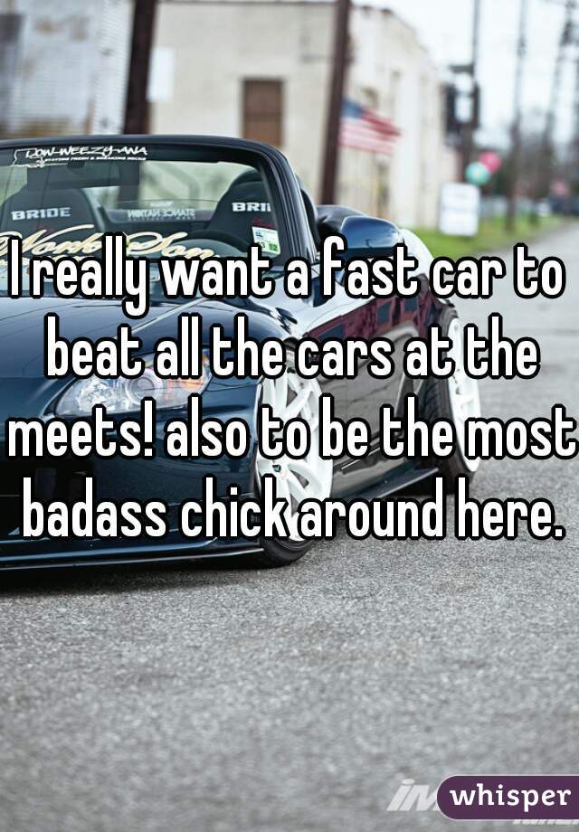 I really want a fast car to beat all the cars at the meets! also to be the most badass chick around here.