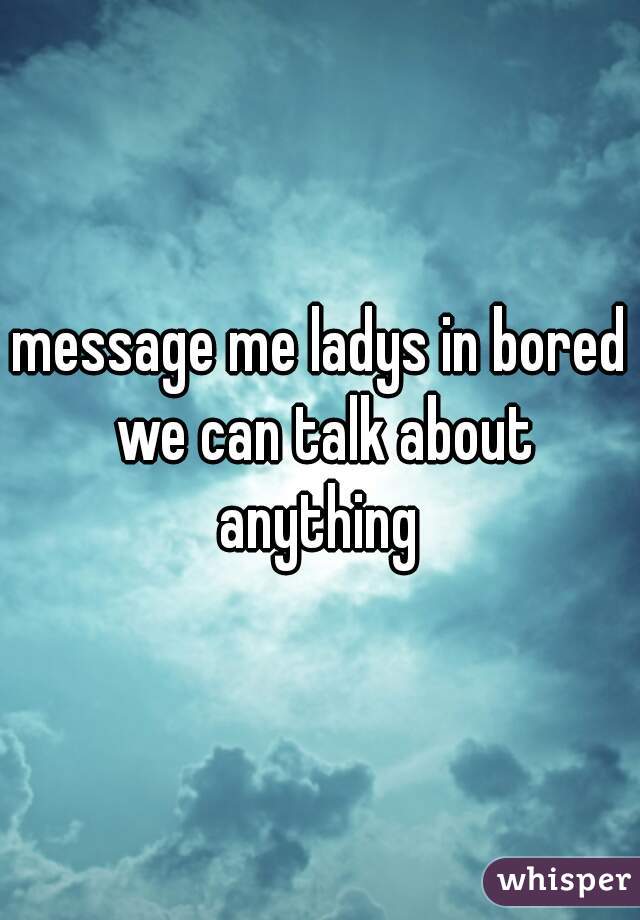 message me ladys in bored we can talk about anything 