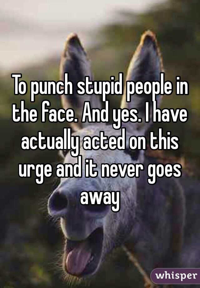 To punch stupid people in the face. And yes. I have actually acted on this urge and it never goes away