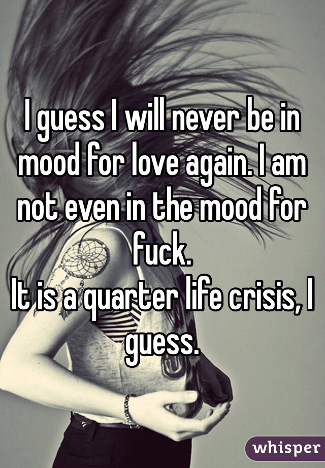 I guess I will never be in mood for love again. I am not even in the mood for fuck.
It is a quarter life crisis, I guess.
