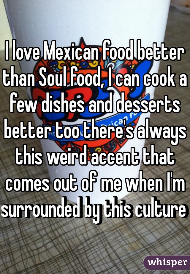 I love Mexican food better than Soul food, I can cook a few dishes and desserts better too there's always this weird accent that comes out of me when I'm surrounded by this culture 