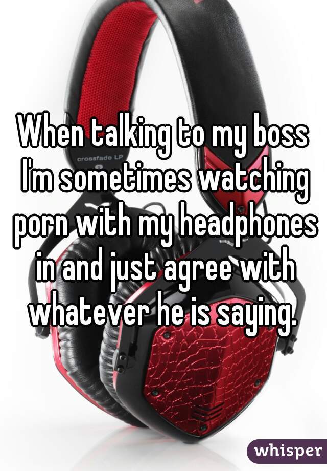 When talking to my boss I'm sometimes watching porn with my headphones in and just agree with whatever he is saying. 