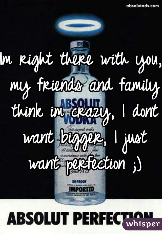 Im right there with you, my friends and family think im crazy, I dont want bigger, I just want perfection ;)