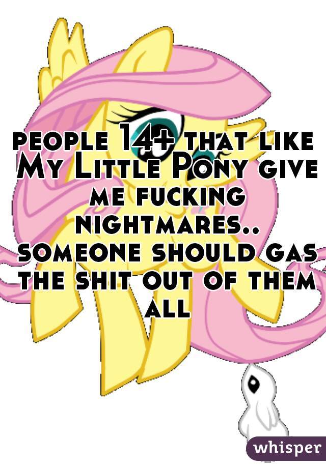 people 14+ that like My Little Pony give me fucking nightmares.. someone should gas the shit out of them all