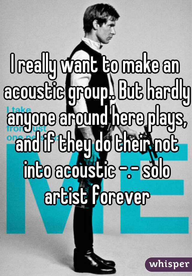 I really want to make an acoustic group.. But hardly anyone around here plays, and if they do their not into acoustic -.- solo artist forever