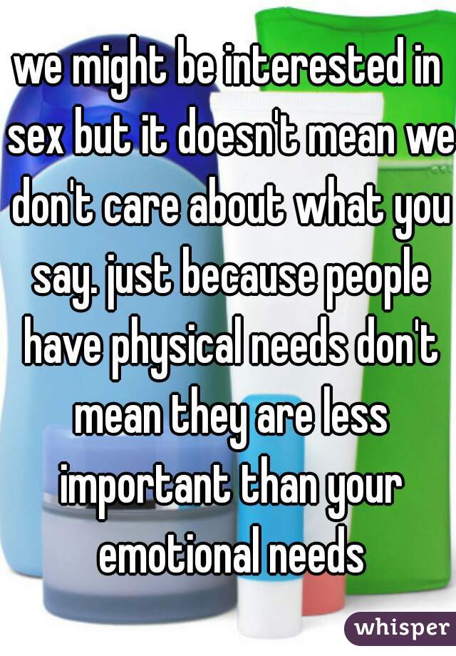 we might be interested in sex but it doesn't mean we don't care about what you say. just because people have physical needs don't mean they are less important than your emotional needs