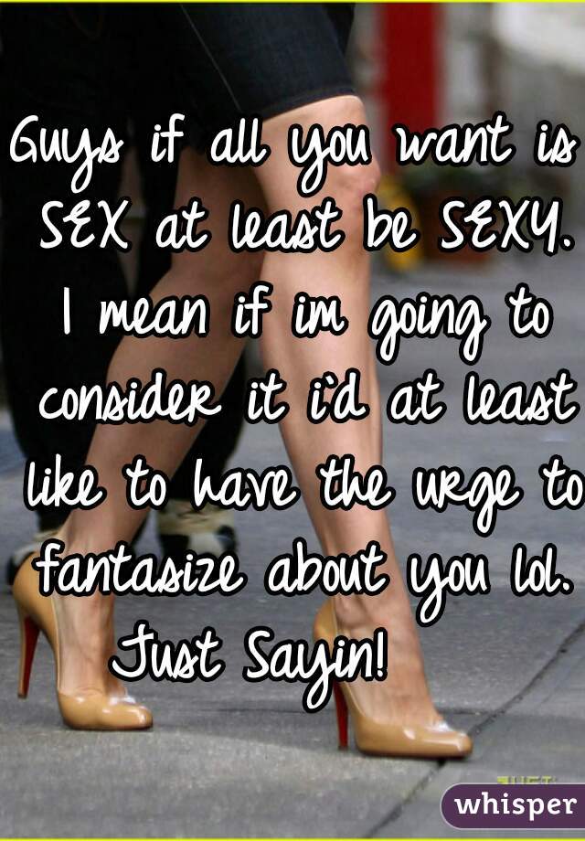 Guys if all you want is SEX at least be SEXY. I mean if im going to consider it i`d at least like to have the urge to fantasize about you lol.
Just Sayin!   