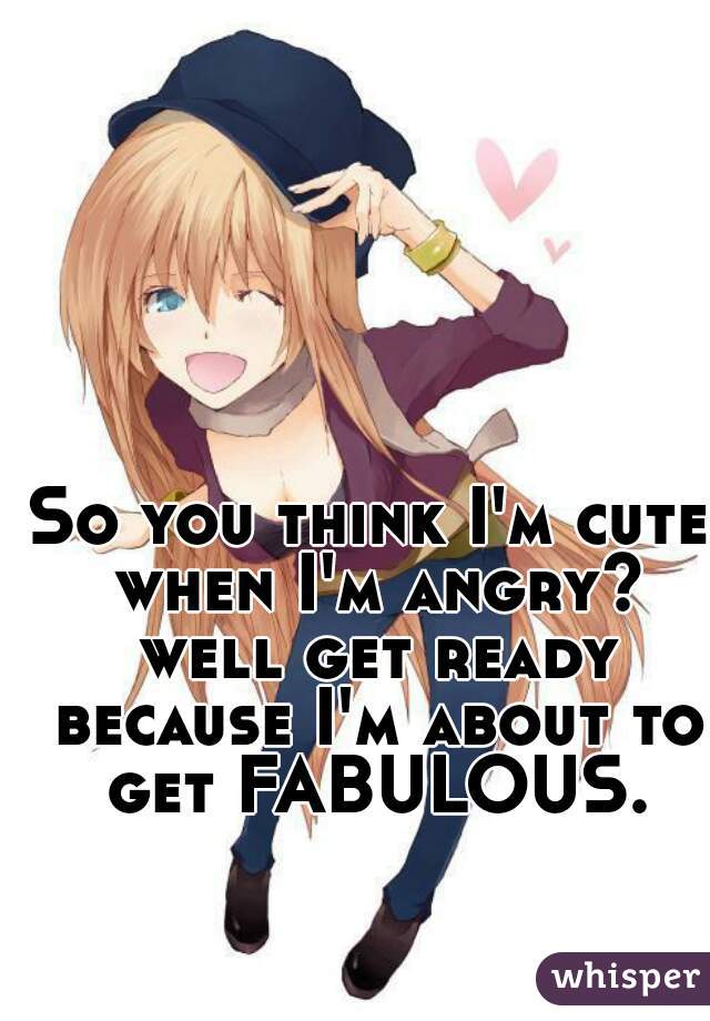 So you think I'm cute when I'm angry? well get ready because I'm about to get FABULOUS.