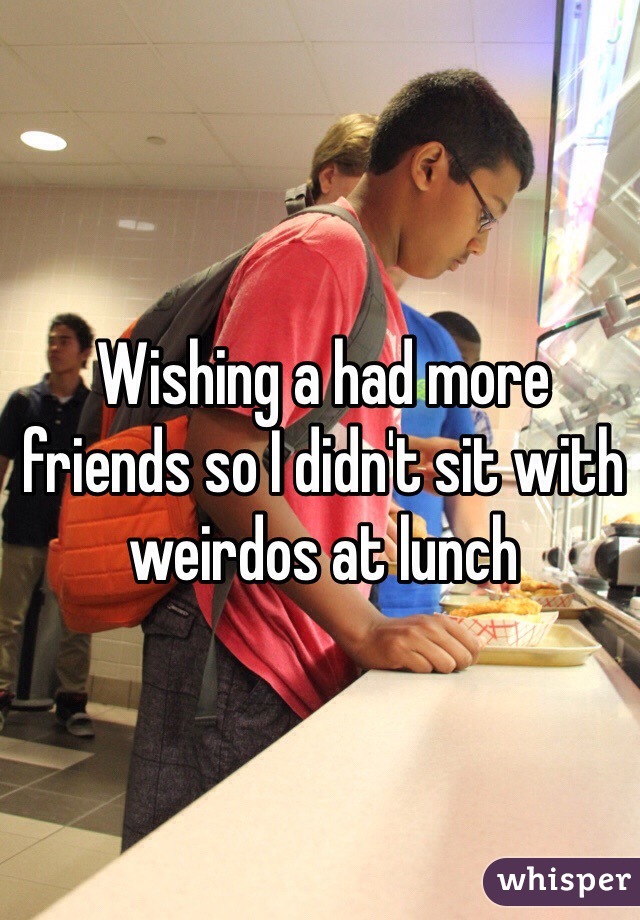 Wishing a had more friends so I didn't sit with weirdos at lunch