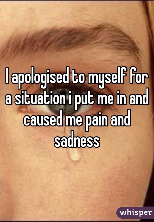 I apologised to myself for a situation i put me in and caused me pain and sadness 