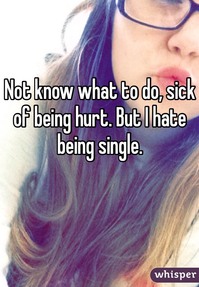 Not know what to do, sick of being hurt. But I hate being single.