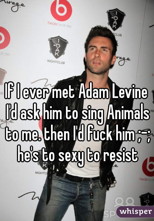 If I ever met Adam Levine I'd ask him to sing Animals to me. then I'd fuck him ;-; he's to sexy to resist