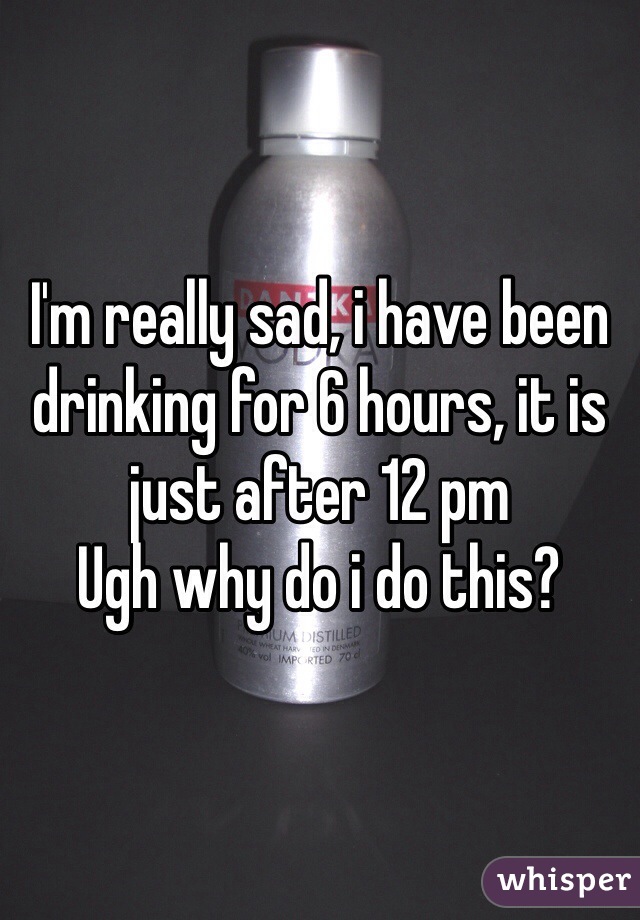 I'm really sad, i have been drinking for 6 hours, it is just after 12 pm 
Ugh why do i do this?